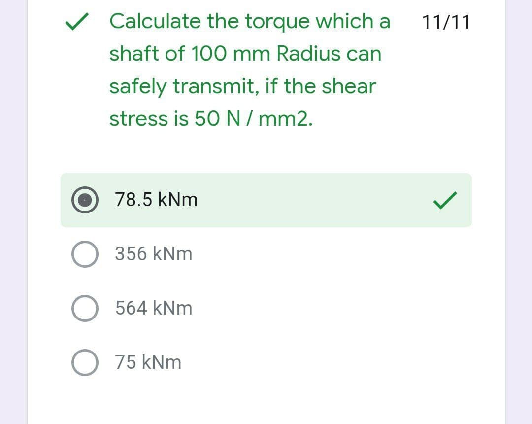 v Calculate the torque which a
11/11
shaft of 100 mm Radius can
safely transmit, if the shear
stress is 50N/mm2.
78.5 kNm
356 kNm
O 564 kNm
O 75 kNm
