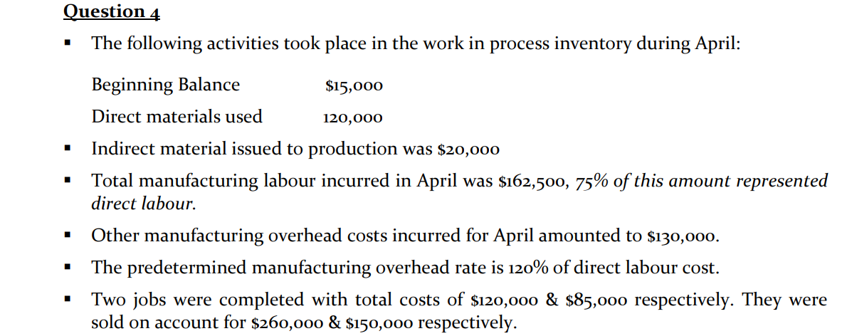 Question 4
The following activities took place in the work in process inventory during April:
■
■
■
■
Beginning Balance
$15,000
Direct materials used
120,000
Indirect material issued to production was $20,000
Total manufacturing labour incurred in April was $162,500, 75% of this amount represented
direct labour.
Other manufacturing overhead costs incurred for April amounted to $130,000.
The predetermined manufacturing overhead rate is 120% of direct labour cost.
Two jobs were completed with total costs of $120,000 & $85,000 respectively. They were
sold on account for $260,000 & $150,000 respectively.