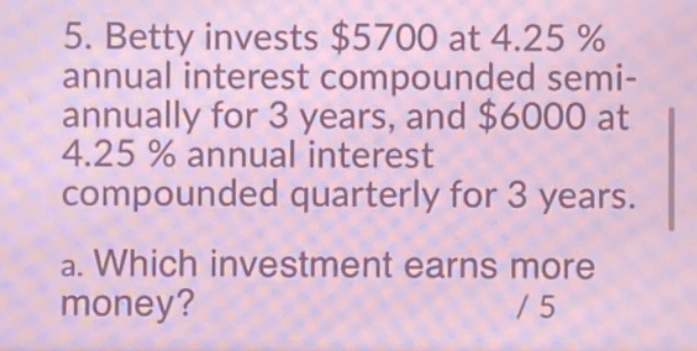 5. Betty invests $5700 at 4.25 %
annual interest compounded semi-
annually for 3 years, and $6000 at
4.25 % annual interest
compounded quarterly for 3 years.
a. Which investment earns more
money?
