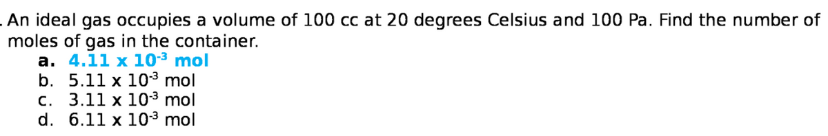 .An ideal gas occupies a volume of 100 cc at 20 degrees Celsius and 100 Pa. Find the number of
moles of gas in the container.
а. 4.11 х 10-3 mol
b. 5.11 x 103 mol
С. 3.11 х 103 mol
d. 6.11 x 103 mol
