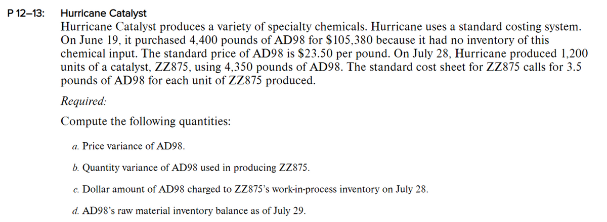 P 12-13:
Hurricane Catalyst
Hurricane Catalyst produces a variety of specialty chemicals. Hurricane uses a standard costing system.
On June 19, it purchased 4,400 pounds of AD98 for $105,380 because it had no inventory of this
chemical input. The standard price of AD98 is $23.50 per pound. On July 28, Hurricane produced 1,200
units of a catalyst, ZZ875, using 4,350 pounds of AD98. The standard cost sheet for ZZ875 calls for 3.5
pounds of AD98 for each unit of ZZ875 produced.
Required:
Compute the following quantities:
a. Price variance of AD98.
b. Quantity variance of AD98 used in producing ZZ875.
c. Dollar amount of AD98 charged to ZZ875's work-in-process inventory on July 28.
d. AD98's raw material inventory balance as of July 29.