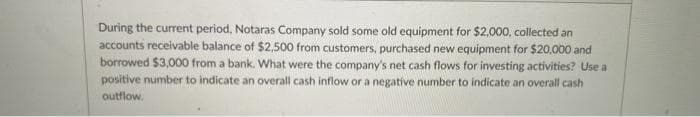 During the current period, Notaras Company sold some old equipment for $2,000, collected an
accounts receivable balance of $2,500 from customers, purchased new equipment for $20,000 and
borrowed $3,000 from a bank. What were the company's net cash flows for investing activities? Use a
positive number to indicate an overall cash inflow or a negative number to indicate an overall cash
outflow.