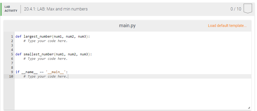 LAB
20.4.1: LAB: Max and min numbers
0/ 10
АCTIVITY
main.py
Load default template..
1 def largest_number (num1, num2, num3):
2
# Type your code here.
3
4
5 def smallest_number (num1, num2, num3):
# Type your code here.
6
8.
9 if
== '_main_':
name
10
# Type your code here.
