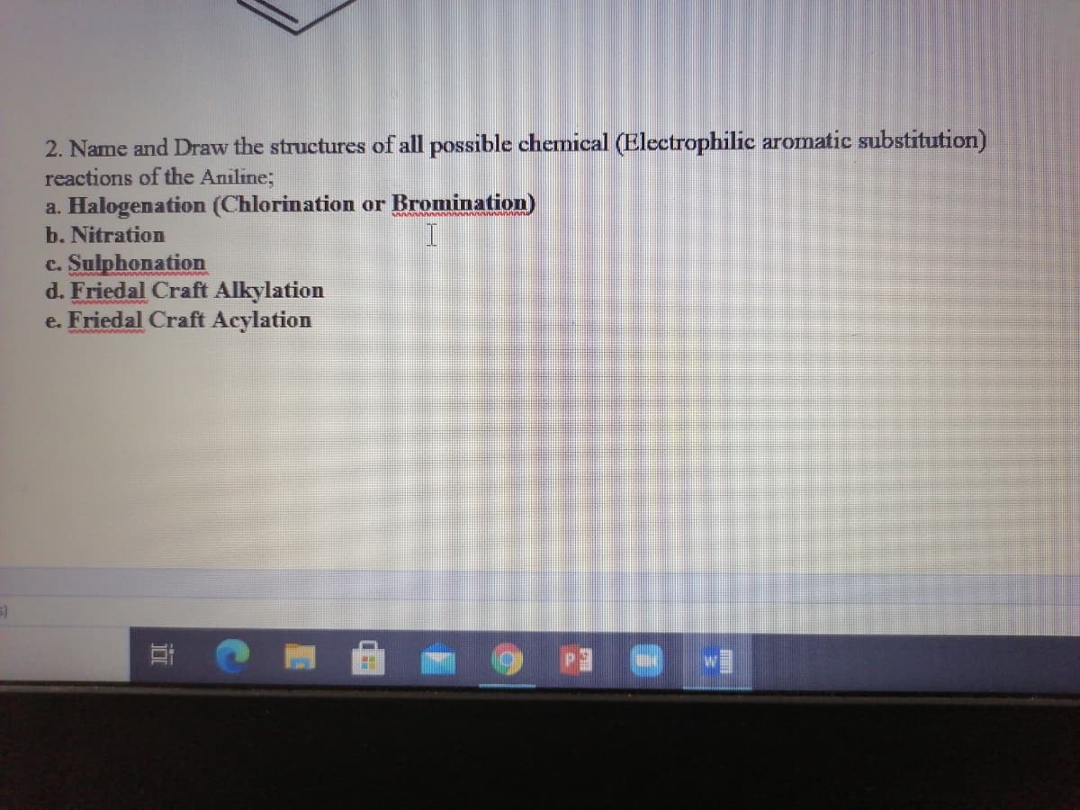 2. Name and Draw the structures of all possible chemical (Electrophilic aromatic substitution)
reactions of the Aniline;
a. Halogenation (Chlorination or Bromination)
b. Nitration
c. Sulphonation
d. Friedal Craft Alkylation
e. Friedal Craft Acylation
