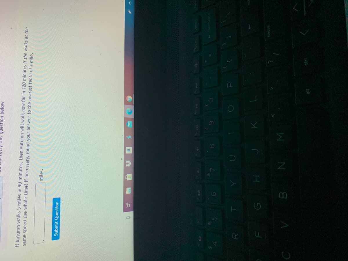 %23
this question below
If Autumn walks 5 miles in 90 minutes, then Autumn will walk how far in 120 minutes if she walks at the
same speed the whole time? If necessary, round your answer to the nearest tenth of a mile.
miles.
Submit Question
G H J K L
ashed
W N 8 A J
