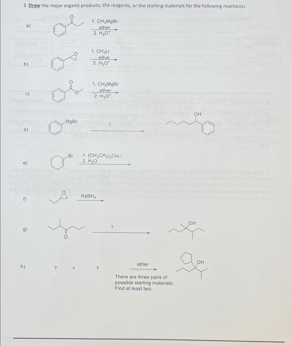 3. Draw the mojor organic products, the reagents, or the starting materials for the following reactionss
1. CH;MgBr
ether
2. H,0
1. CH,LI
ether
2. H,0
b)
1. CH,MgBr
ether
2. H,O
c)
13
OH
MgBr
d)
Br
1. (CH,CH2),Culi
2. H,0
NABH,
он
9)
он
ether
h)
There are three pairs of
possible starting materials.
Find at least two.
