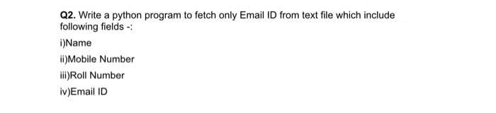 Q2. Write a python program to fetch only Email ID from text file which include
following fields -:
i)Name
i)Mobile Number
i)Roll Number
iv)Email ID
