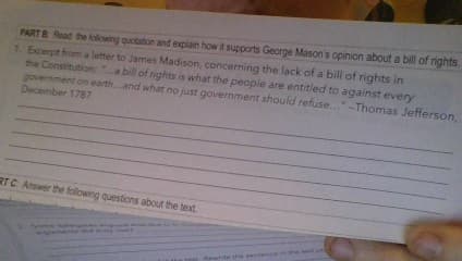 PART B Read the following quotation and explain how it supports George Mason's opinion about a bill of rights.
1. Excerpt from a letter to James Madison, concerning the lack of a bill of rights in
the Constitution: a bill of rights is what the people are entitled to against every
government on earth...and what no just government should refuse..."-Thomas Jefferson,
December 1787
RTC Answer the following questions about the text.