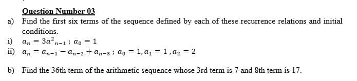 Question Number 03
a) Find the first six terms of the sequence defined by each of these recurrence relations and initial
conditions.
i)
an
3a,-1; ao = 1
i1) an = an-1 - an-2 + an-3 ; ao = 1, a1 = 1, az = 2
b) Find the 36th term of the arithmetic sequence whose 3rd term is 7 and 8th term is 17.
