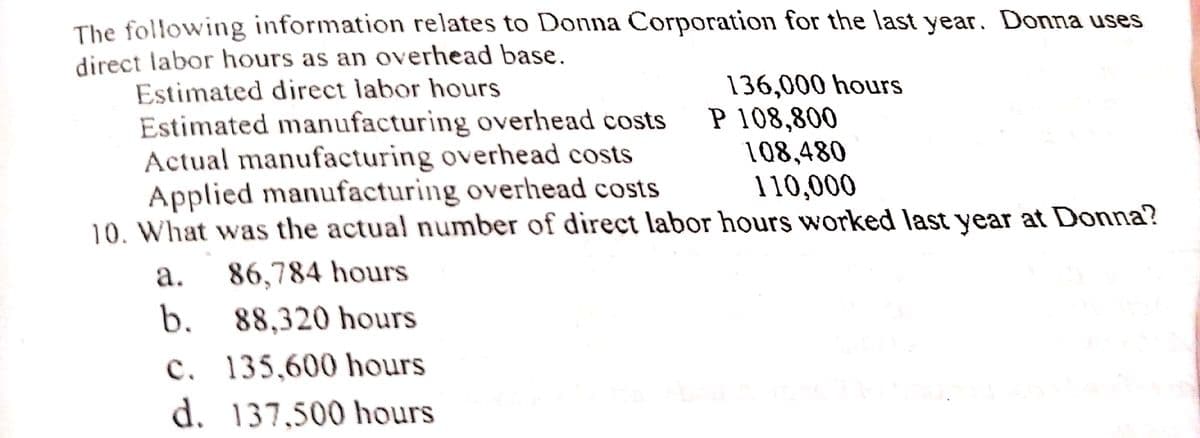 The following information relates to Donna Corporation for the last year. Donna uses
direct labor hours as an overhead base.
Estimated direct labor hours
Estimated manufacturing overhead costs
Actual manufacturing overhead costs
Applied manufacturing overhead costs
10. What was the actual number of direct labor hours worked last year at Donna?
136,000 hours
P 108,800
108,480
110,000
а.
86,784 hours
b. 88,320 hours
c. 135,600 hours
d. 137,500 hours
