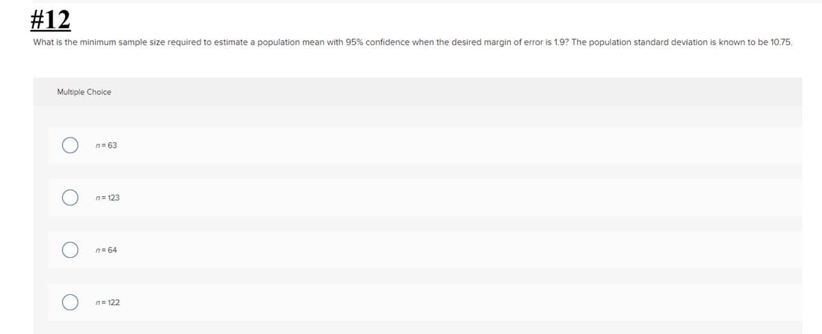 #12
What is the minimum sample size required to estimate a population mean with 95% confidence when the desired margin of error is 1.9? The population standard deviation is known to be 10.75.
Multiple Choice
n= 63
n= 123
n= 64
n= 122
