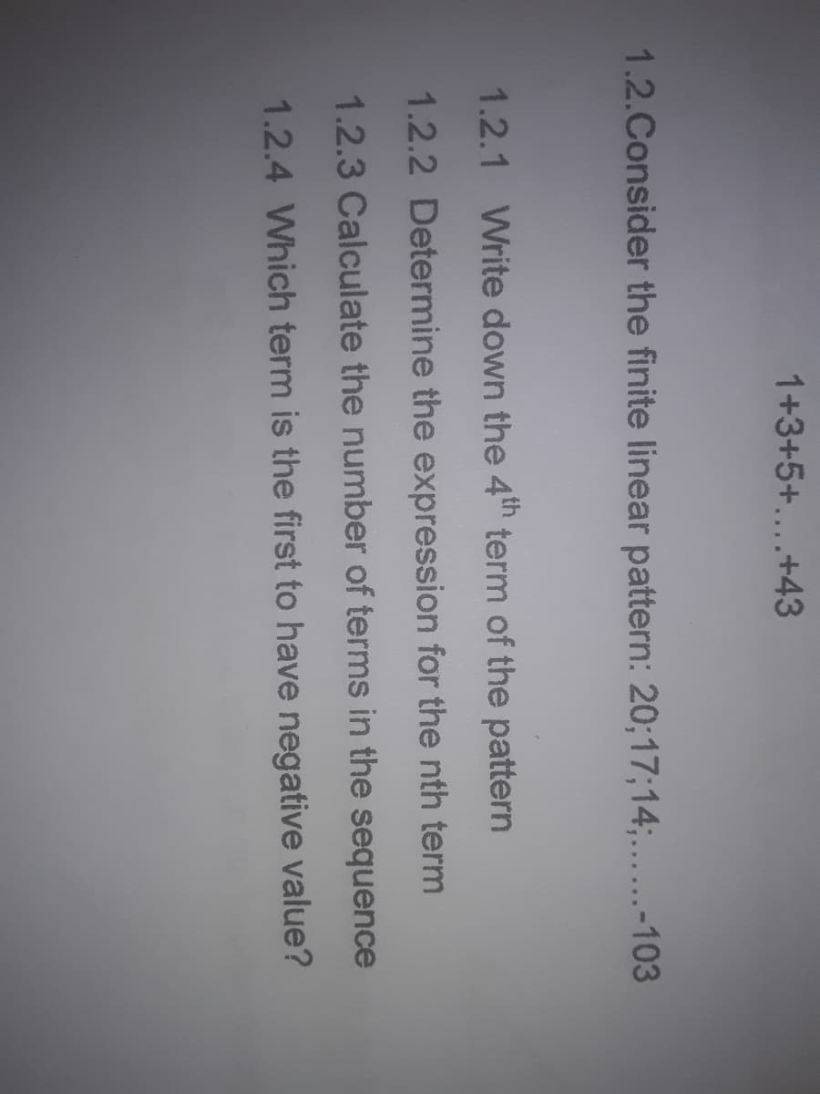 1+3+5+....+43
1.2.Consider the finite linear pattern: 20;17;14;....-103
1.2.1 Write down the 4th term of the pattern
1.2.2 Determine the expression for the nth term
1.2.3 Calculate the number of terms in the sequence
1.2.4 Which term is the first to have negative value?
