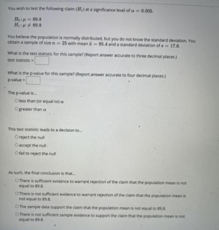 You wish to test the following claim (H) at a significance level of a 0.005.
Ho:= 89.8
H:p 4 89.8
You believe the population is normally distributed, but you do not know the standard deviation. You
obtain a sample of size n = 25 with mean = 95.4 and a standard deviation of a 17.6.
What is the test statistic for this sample? (Report answer accurate to three decimal places.)
test statistic =
What is the p-value for this sample? (Report answer accurate to four decimal places.)
p-value
The p-value is.
Oless than (or equal to) a
Ogreater than a
This test statistic leads to a decision to.
Oreject the null
O accept the null
O fail to reject the null
As such, the final conclusion is that.
O There is sufficient evidence to warrant rejection of the claim that the population mean is not
equal to 89.8.
OThere is not sufficient evidence to warrant rejection of the claim that the population mean is
not equal to 89.8.
O The sample data support the ciaim that the population mean is not equal to 89.8.
OThere is not sufficient sample evidence to support the claim that the population mean is not
equal to 89.8.
