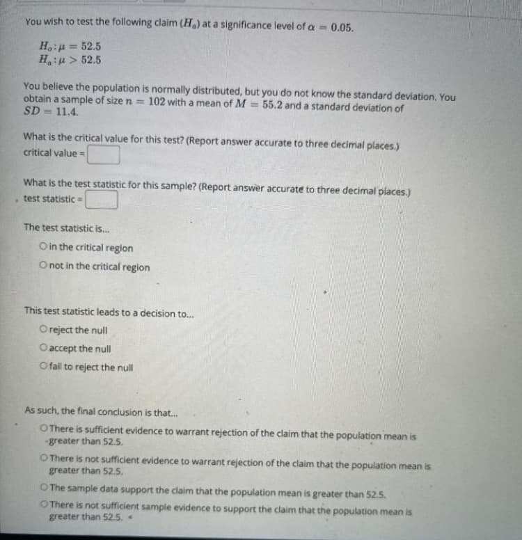 You wish to test the following claim (Ha) at a significance level of a 0.05.
%3D
H,:4 = 52.5
H:u> 52.5
You believe the population is normally distributed, but you do not know the standard deviation. You
obtain a sample of size n =
SD = 11.4.
102 with a mean of M
55.2 and a standard deviation of
%3D
What is the critical value for this test? (Report answer accurate to three decimal places.)
critical value =
What is the test statistic for this sample? (Report answer accurate to three decimal places.)
test statistic =
The test statistic is.
O in the critical region
O not in the critical region
This test statistic leads to a decision to...
O reject the null
Oaccept the null
O fail to reject the null
As such, the final conclusion is that..
OThere is sufficient evidence to warrant rejection of the claim that the population mean is
-greater than 52.5.
O There is not sufficient evidence to warrant rejection of the claim that the population mean is
greater than 52.5.
O The sample data support the claim that the population mean is greater than 52.S.
O There is not sufficient sample evidence to support the claim that the population mean is
greater than 52.5.
