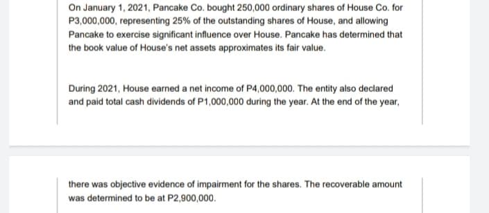 On January 1, 2021, Pancake Co. bought 250,000 ordinary shares of House Co. for
P3,000,000, representing 25% of the outstanding shares of House, and allowing
Pancake to exercise significant influence over House. Pancake has determined that
the book value of House's net assets approximates its fair value.
During 2021, House earned a net income of P4,000,000. The entity also declared
and paid total cash dividends of P1,000,000 during the year. At the end of the year,
there was objective evidence of impairment for the shares. The recoverable amount
was determined to be at P2,900,000.
