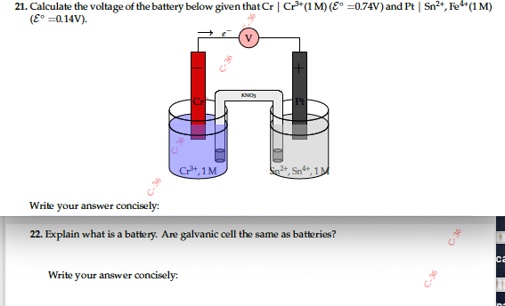 21. Calculate the voltage of the battery below given that Cr | Cr³*(1M) (E° =0.74V) and Pt | Sn²+, Fe*(1 M)
(E° =0.14V).
V
Pt
C*, 1M
Sn**, 1M
Write your answer concisely:
22. Explain what is a battery. Are galvanic cell the same as batteries?
ca
Write your answer concisely:
C-36
C36
