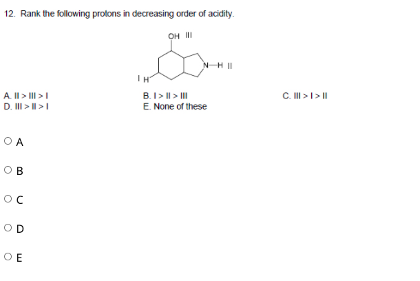 12. Rank the following protons in decreasing order of acidity.
он и
NH II
C. II > I > |
A. II > III >I
D. II > I| >I
B.I> || > II
E. None of these
O A
O B
OD
O E
