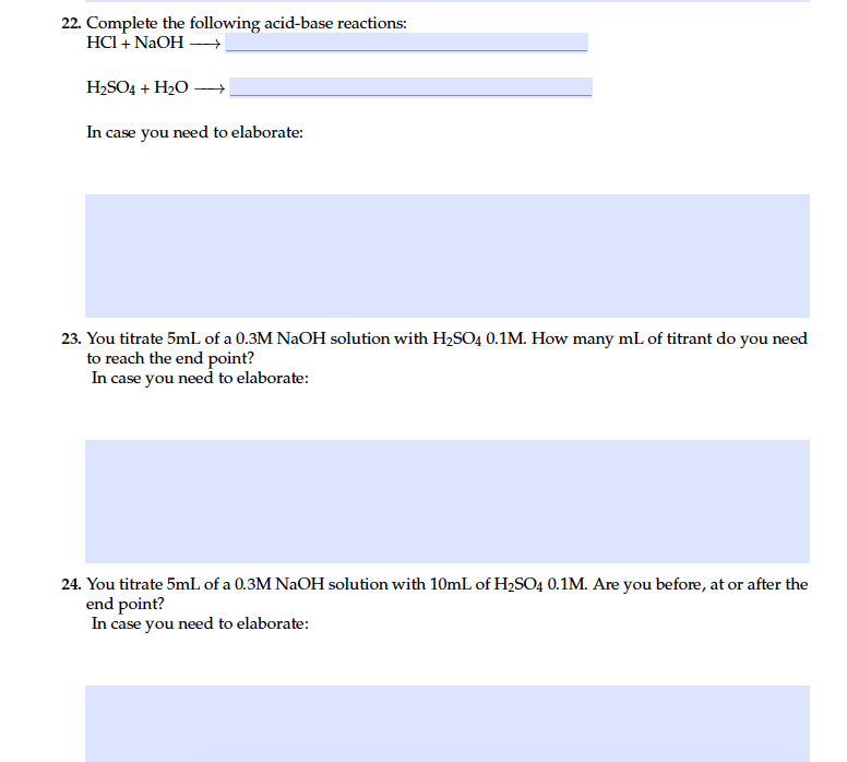22. Complete the following acid-base reactions:
HCI + NaOH –
H2SO4 + H2O –→
In case you need to elaborate:
23. You titrate 5mL of a 0.3M NaOH solution with H2SO4 0.1M. How many mL of titrant do you need
to reach the end point?
In case you need to elaborate:
24. You titrate 5mL of a 0.3M NaOH solution with 10mL of H2SO4 0.1M. Are you before, at or after the
end point?
In case you need to elaborate:

