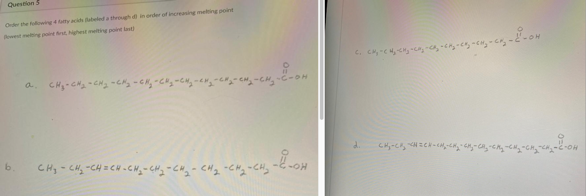 Question 5
Order the following 4 fatty acids (labeled a through d) in order of increasing melting point
(lowest melting point first, highest melting point last)
C, CH;-C Hz-CH2-CH2-CHy-CHy-CHy -Cl
CH3-CH2 -CH2 -CHy -CH,-CHq-CHq-cMy
a.
"2-CH,-C-OH
d.
CHy-CHy -CH=CH-CHy-CHq CHy- CHq-CH,
b.
CH3- CHz-CH=CH -CHy- CH2-CHq-CH2-CH2-CH,
