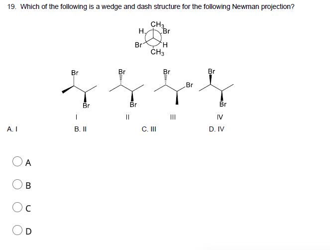 19. Which of the following is a wedge and dash structure for the following Newman projection?
CH3
Hy
Br
Br
H.
ČH3
Br
Br
Br
Br
Br
Br
Br
Br
||
II
IV
А. I
В. II
C. II
D. IV
O A
Oc
