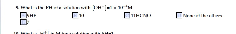 9. What is the PH of a solution with [OH]=1 x 10-4M
10
]9HF
O11HCNO
DNone of the others
10 Whatis (H+lin M for a solution with PH-1
