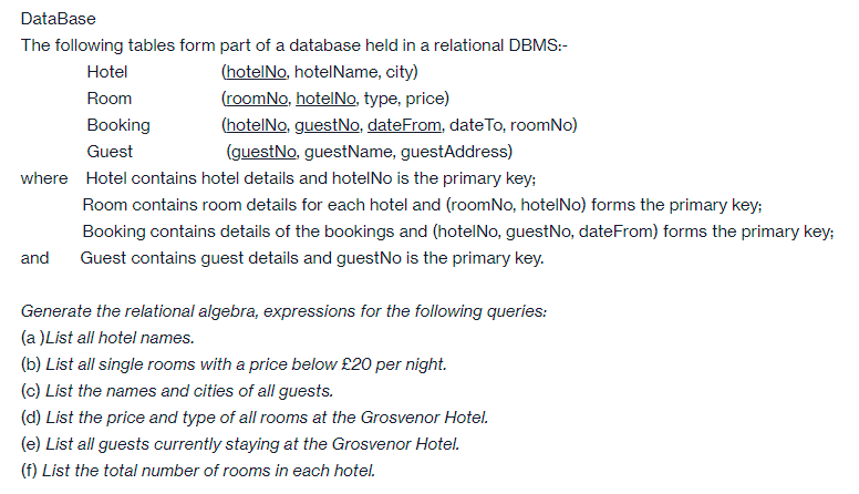 DataBase
The following tables form part of a database held in a relational DBMS:-
Hotel
(hotelNo, hotelName, city)
Room
(roomNo, hotelNo, type, price)
Booking
(hotelNo, guestNo, dateFrom, dateTo, roomNo)
Guest
(guestNo, guestName, guestAddress)
where Hotel contains hotel details and hotelNo is the primary key;
Room contains room details for each hotel and (roomNo, hotelNo) forms the primary key;
Booking contains details of the bookings and (hotelNo, guestNo, dateFrom) forms the primary key;
and
Guest contains guest details and guestNo is the primary key.
Generate the relational algebra, expressions for the following queries:
(a )List all hotel names.
(b) List all single rooms with a price below £20 per night.
(c) List the names and cities of all guests.
(d) List the price and type of all rooms at the Grosvenor Hotel.
(e) List all guests currently staying at the Grosvenor Hotel.
(f) List the total number of rooms in each hotel.
