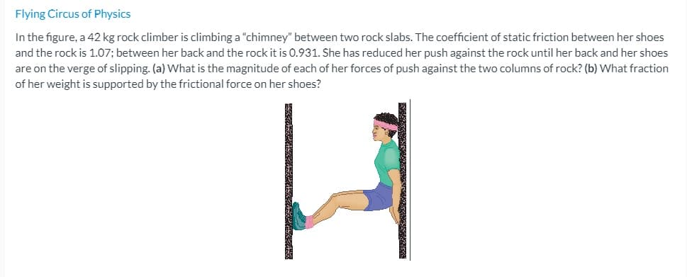 Flying Circus of Physics
In the figure, a 42 kg rock climber is climbing a "chimney" between two rock slabs. The coefficient of static friction between her shoes
and the rock is 1.07; between her back and the rock it is 0.931. She has reduced her push against the rock until her back and her shoes
are on the verge of slipping. (a) What is the magnitude of each of her forces of push against the two columns of rock? (b) What fraction
of her weight is supported by the frictional force on her shoes?
