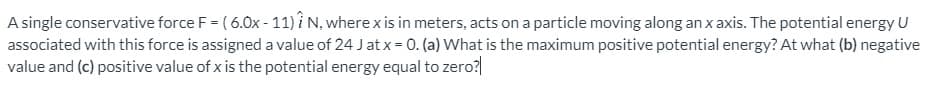 A single conservative force F = ( 6.0x - 11) i N, where x is in meters, acts on a particle moving along an x axis. The potential energy U
associated with this force is assigned a value of 24 J at x = 0. (a) What is the maximum positive potential energy? At what (b) negative
value and (c) positive value of x is the potential energy equal to zero?
