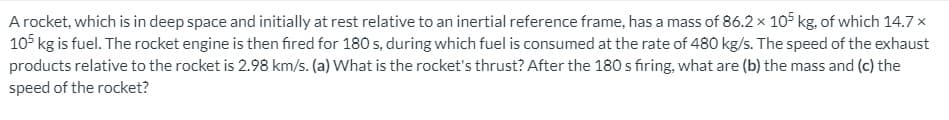 A rocket, which is in deep space and initially at rest relative to an inertial reference frame, has a mass of 86.2× 105 kg, of which 14.7×
105 kg is fuel. The rocket engine is then fired for 180 s, during which fuel is consumed at the rate of 480 kg/s. The speed of the exhaust
products relative to the rocket is 2.98 km/s. (a) What is the rocket's thrust? After the 180 s firing, what are (b) the mass and (c) the
speed of the rocket?
