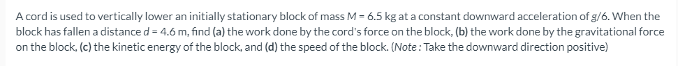 A cord is used to vertically lower an initially stationary block of mass M = 6.5 kg at a constant downward acceleration of g/6. When the
block has fallen a distance d = 4.6 m, find (a) the work done by the cord's force on the block, (b) the work done by the gravitational force
on the block, (c) the kinetic energy of the block, and (d) the speed of the block. (Note: Take the downward direction positive)
