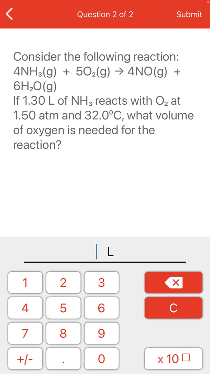 Question 2 of 2
Submit
Consider the following reaction:
4NH3(g) + 502(g) → 4NO(g) +
6H;0(g)
If 1.30 L of NH3 reacts with O, at
1.50 atm and 32.0°C, what volume
of oxygen is needed for the
reaction?
L
1
2
4
6.
C
7
8
+/-
x 10 0
3.
LO
