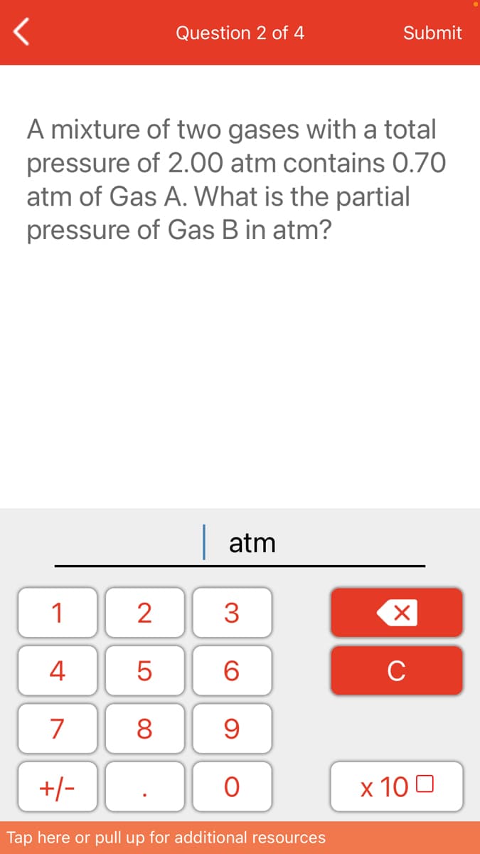 Question 2 of 4
Submit
A mixture of two gases with a total
pressure of 2.00 atm contains 0.70
atm of Gas A. What is the partial
pressure of Gas B in atm?
atm
1
2
3
4
6.
C
7
8
+/-
х 100
Tap here or pull up for additional resources
LO
