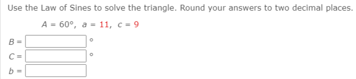 Use the Law of Sines to solve the triangle. Round your answers to two decimal places.
A = 60°, a = 11, c = 9
B
C =
b =
