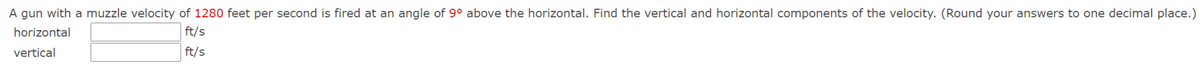 A gun with a muzzle velocity of 1280 feet per second is fired at an angle of 9° above the horizontal. Find the vertical and horizontal components of the velocity. (Round your answers to one decimal place.)
horizontal
ft/s
vertical
ft/s

