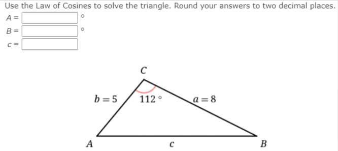 Use the Law of Cosines to solve the triangle. Round your answers to two decimal places.
A =
B =
C=
b =5
112 °
a= 8
A
C
B
