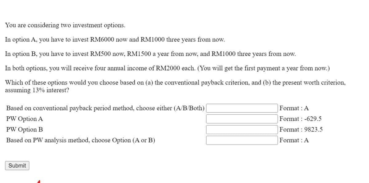 You are considering two investment options.
In option A, you have to invest RM6000 now and RM1000 three years from now.
In option B, you have to invest RM500 now, RM1500 a year from now, and RM1000 three years from now.
In both options, you will receive four annual income of RM2000 each. (You will get the first payment a year from now.)
Which of these options would you choose based on (a) the conventional payback criterion, and (b) the present worth criterion,
assuming 13% interest?
Based on conventional payback period method, choose either (A/B/Both)
PW Option A
PW Option B
Based on PW analysis method, choose Option (A or B)
Submit
Format : A
Format: -629.5
Format: 9823.5
Format : A