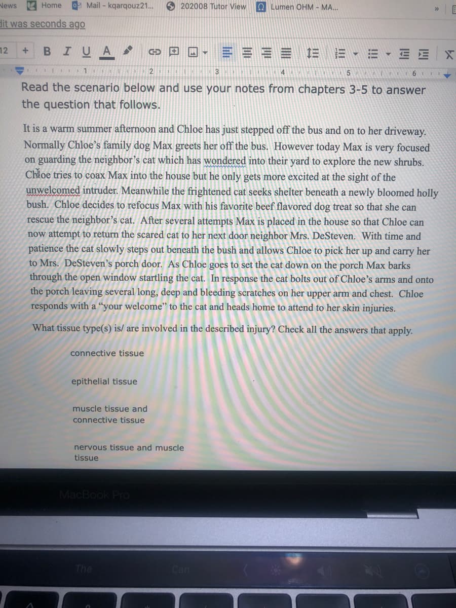 News
Home Mail - kqarqouz21..
O 202008 Tutor View
O Lumen OHM - MA...
dit was seconds ago
12
BIUA
==== 三E-=
E E
2
3
Read the scenario below and use your notes from chapters 3-5 to answer
the question that follows.
It is a warm summer afternoon and Chloe has just stepped off the bus and on to her driveway,
Normally Chloe's family dog Max greets her off the bus. However today Max is very focused
on guarding the neighbor's cat which has wondered into their yard to explore the new shrubs.
Chloe tries to coax Max into the house but he only gets more excited at the sight of the
unwelcomed intruder. Meanwhile the frightened cat seeks shelter beneath a newly bloomed holly
bush. Chloe decides to refocus Max with his favorite beef flavored dog treat so that she can
rescue the neighbor's cat. After several attempts Max is placed in the house so that Chloe can
no
attempt to return the scared cat to her next door neighbor Mrs. DeSteven. With time and
patience the cat slowly steps out beneath the bush and allows Chloe to pick her up and carry her
to Mrs. DeSteven’s porch door. As Chloe goes
through the open window startling the cat. In response the cat bolts out of Chloe's arms and onto
set the cat down on the porch Max barks
the porch leaving several long, deep and bleeding scratches on her upper arm and chest. Chloe
responds with a “your welcome" to the cat and heads home to attend to her skin injuries.
What tissue type(s) is/ are involved in the described injury? Check all the answers that apply.
connective tissue
epithelial tissue
muscle tissue and
connective tissue
nervous tissue and muscle
tissue
MacBook Pro
The
Can
