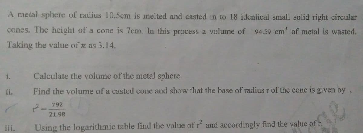 A metal sphere of radius 10.5cm is melted and casted in to 18 identical small solid right circular
cones. The height of a cone is 7cm. In this process a volume of 94.59 cm³ of metal is wasted.
Taking the value of n as 3.14.
1.
ii.
iii.
Calculate the volume of the metal sphere.
Find the volume of a casted cone and show that the base of radius r of the cone is given by
2²=
792
21.98
Using the logarithmic table find the value of r² and accordingly find the value of t.
R