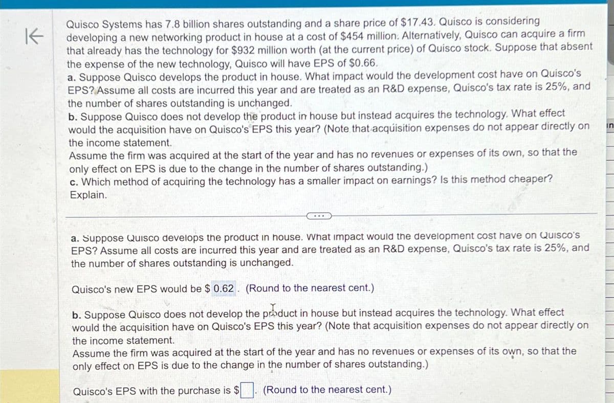 K
Quisco Systems has 7.8 billion shares outstanding and a share price of $17.43. Quisco is considering
developing a new networking product in house at a cost of $454 million. Alternatively, Quisco can acquire a firm
that already has the technology for $932 million worth (at the current price) of Quisco stock. Suppose that absent
the expense of the new technology, Quisco will have EPS of $0.66.
a. Suppose Quisco develops the product in house. What impact would the development cost have on Quisco's
EPS? Assume all costs are incurred this year and are treated as an R&D expense, Quisco's tax rate is 25%, and
the number of shares outstanding is unchanged.
b. Suppose Quisco does not develop the product in house but instead acquires the technology. What effect
would the acquisition have on Quisco's EPS this year? (Note that acquisition expenses do not appear directly on
the income statement.
Assume the firm was acquired at the start of the year and has no revenues or expenses of its own, so that the
only effect on EPS is due to the change in the number of shares outstanding.)
c. Which method of acquiring the technology has a smaller impact on earnings? Is this method cheaper?
Explain.
a. Suppose Quisco develops the product in house. What impact would the development cost have on Quisco's
EPS? Assume all costs are incurred this year and are treated as an R&D expense, Quisco's tax rate is 25%, and
the number of shares outstanding is unchanged.
Quisco's new EPS would be $ 0.62 (Round to the nearest cent.)
b.
uppose Quisco does not develop the product in house but instead acquires the technology. What effect
would the acquisition have on Quisco's EPS this year? (Note that acquisition expenses do not appear directly on
the income statement.
Assume the firm was acquired at the start of the year and has no revenues or expenses of its own, so that the
only effect on EPS is due to the change in the number of shares outstanding.)
Quisco's EPS with the purchase is $
(Round to the nearest cent.)
in