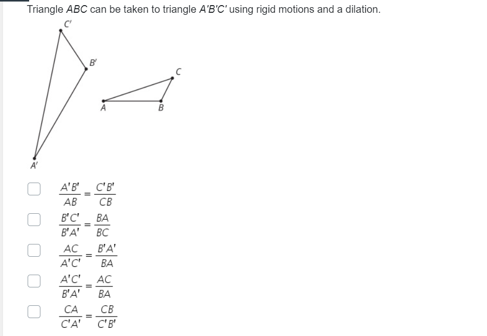 Triangle ABC can be taken to triangle A'B'C' using rigid motions and a dilation.
C'
B'
A
B
A'B'
C'B'
AB
CB
B'C'
ВА
B'A'
ВС
AC
B'A'
A'C'
ВА
A'C'
AC
B'A'
ВА
CA
CB
C'A'
C'B'
