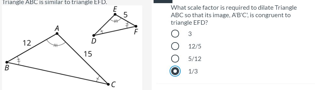 Triangle ABC is similar to triangle EFD.
What scale factor is required to dilate Triangle
ABC so that its image, A'B'C', is congruent to
triangle EFD?
3
12
12/5
15
5/12
В
1/3
