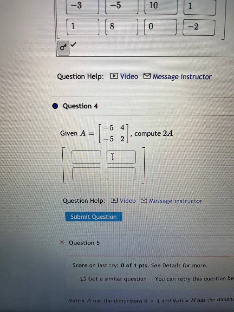 -3
-5
10
1
1
8
-2
Question Help: D Video MMessage instructor
Question 4
54
Given A
compute 24
5 2
Question Help: Video Message instructor
Submit Question
X Question 5
Score on last try: 0 of 1 pts. See Details for more.
2 Get a similar question
You can retry this question be-
Matrix A has the dimensions 5 x 4 and Matrix B has the dimens
