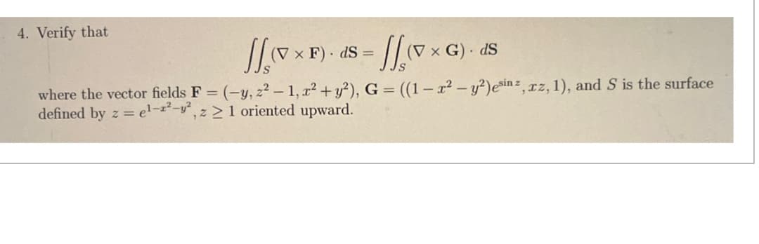 4. Verify that
(V x F) ds = (V x G)- dS
where the vector fields F = (-y, z² - 1, x² + y²), G = ((1 − x² - y²)esinz, rz, 1), and S is the surface
defined by z = el-2-2, z> 1 oriented upward.