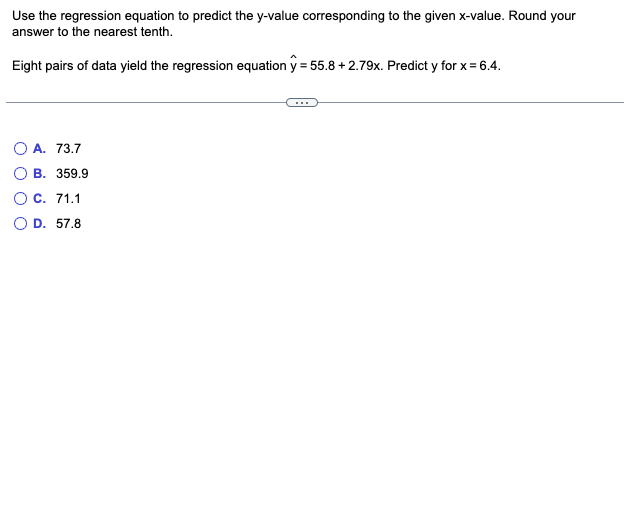 Use the regression equation to predict the y-value corresponding to the given x-value. Round your
answer to the nearest tenth.
Eight pairs of data yield the regression equation y = 55.8 +2.79x. Predict y for x = 6.4.
O A. 73.7
B. 359.9
O C. 71.1
D. 57.8