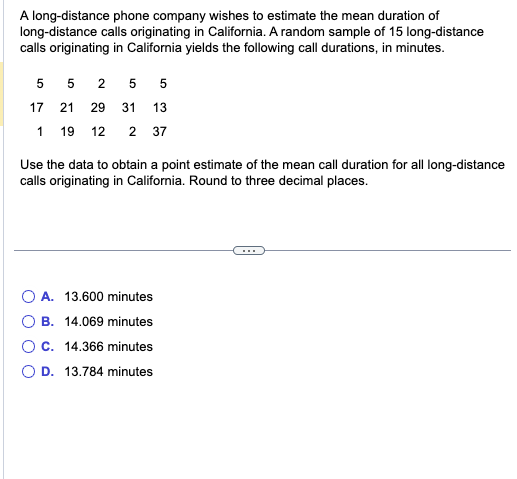 A long-distance phone company wishes to estimate the mean duration of
long-distance calls originating in California. A random sample of 15 long-distance
calls originating in California yields the following call durations, in minutes.
5 525 5
17 21 29 31 13
119 12 2 37
Use the data to obtain a point estimate of the mean call duration for all long-distance
calls originating in California. Round to three decimal places.
O A. 13.600 minutes
B. 14.069 minutes
C. 14.366 minutes
O D. 13.784 minutes