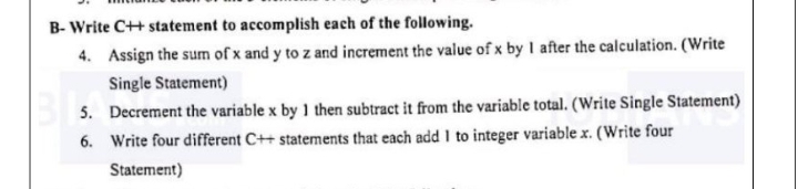 B- Write C++ statement to accomplish each of the following.
4. Assign the sum of x and y to z and increment the value of x by I after the calculation. (Write
Single Statement)
5. Decrement the variable x by 1 then subtract it from the variable total. (Write Single Statement)
6. Write four different C++ statements that each add I to integer variable x. (Write four
Statement)
