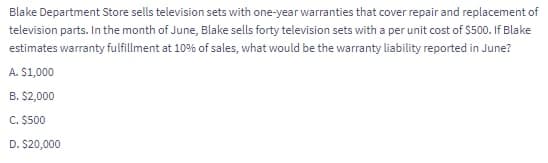 Blake Department Store sells television sets with one-year warranties that cover repair and replacement of
television parts. In the month of June, Blake sells forty television sets with a per unit cost of $500. If Blake
estimates warranty fulfillment at 10% of sales, what would be the warranty liability reported in June?
A. $1,000
B. $2,000
C. $500
D. $20,000