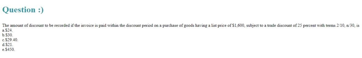 Question :)
The amount of discount to be recorded if the invoice is paid within the discount period on a purchase of goods having a list price of $1,600, subject to a trade discount of 25 percent with terms 2/10, n/30, is
a $24.
b.$30.
c.$29.40.
d.$21.
e.$450.