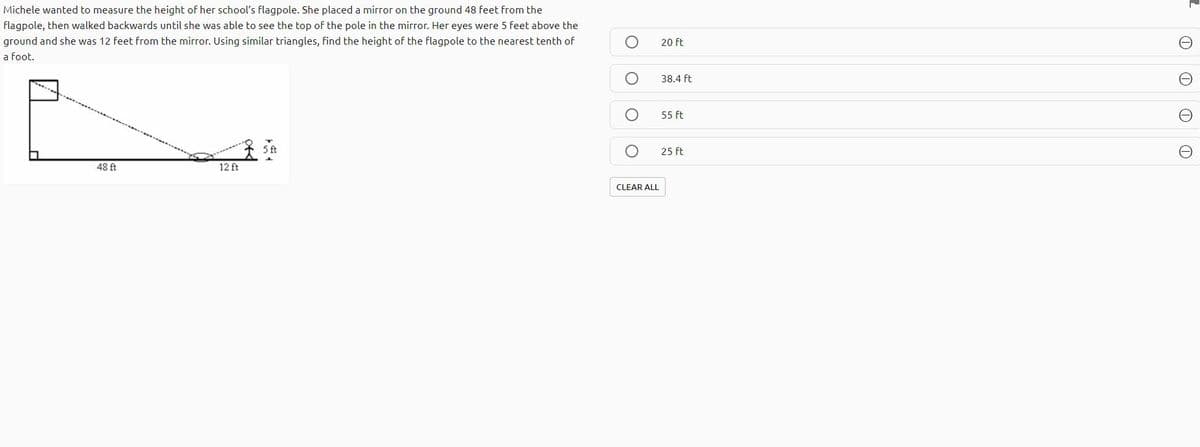 Michele wanted to measure the height of her school's flagpole. She placed a mirror on the ground 48 feet from the
flagpole, then walked backwards until she was able to see the top of the pole in the mirror. Her eyes were 5 feet above the
ground and she was 12 feet from the mirror. Using similar triangles, find the height of the flagpole to the nearest tenth of
20 ft
a foot.
38.4 ft
55 ft
25 ft
48 ft
12 ft
CLEAR ALL
O O O O
