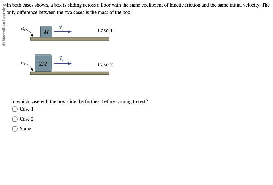 © Macmillan Learning
In both cases shown, a box is sliding across a floor with the same coefficient of kinetic friction and the same initial velocity. The
only difference between the two cases is the mass of the box.
M
Case 1
V
2M
Case 2
In which case will the box slide the furthest before coming to rest?
Case 1
Case 2
Same